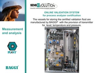ONLINE VALIDATION SYSTEM
                          for process analyzer certification
                The vessels for storing the certified validation fluid are
               manufactured by BAGGI® with the provision of transmitter
                         for level, temperature and pressure.
Measurement
and analysis
 