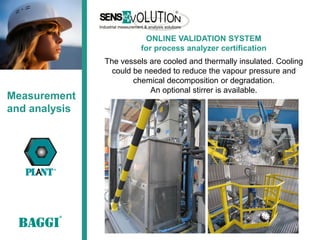 ONLINE VALIDATION SYSTEM
                         for process analyzer certification
               The vessels are cooled and thermally insulated. Cooling
                 could be needed to reduce the vapour pressure and
                       chemical decomposition or degradation.
                           An optional stirrer is available.
Measurement
and analysis
 