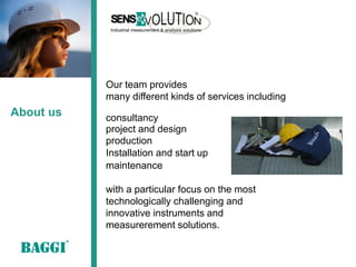 Our team provides
           many different kinds of services including
About us   consultancy
           project and design
           production
           Installation and start up
           maintenance

           with a particular focus on the most
           technologically challenging and
           innovative instruments and
           measurerement solutions.
 