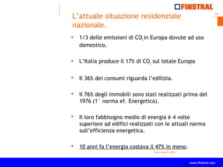 11
www.finstral.com ©
www.finstral.com
L’attuale situazione residenziale
nazionale.
 1/3 delle emissioni di CO2 in Europa dovute ad uso
domestico.
 L’Italia produce il 17% di CO2 sul totale Europa
 Il 36% dei consumi riguarda l’edilizia.
 Il 76% degli immobili sono stati realizzati prima del
1976 (1° norma ef. Energetica).
 Il loro fabbisogno medio di energia è 4 volte
superiore ad edifici realizzati con le attuali norma
sull’efficienza energetica.
 10 anni fa l’energia costava il 47% in meno.
Fonte RoadTo 2020
 