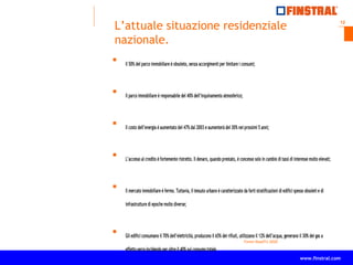 12
www.finstral.com ©
www.finstral.com
L’attuale situazione residenziale
nazionale.
 Il 50% del parco immobiliare è obsoleto, senza accorgimenti per limitare i consumi;
 Il parco immobiliare è responsabile del 40% dell’inquinamento atmosferico;
 Il costo dell’energia è aumentato del 47% dal 2003 e aumenterà del 30% nei prossimi 5 anni;
 L’accesso al credito è fortemente ristretto. Il denaro, quando prestato, è concesso solo in cambio di tassi di interesse molto elevati;
 Il mercato immobiliare è fermo. Tuttavia, il tessuto urbano è caratterizzato da forti stratificazioni di edifici spesso obsoleti e di
infrastrutture di epoche molto diverse;
 Gli edifici consumano il 70% dell’elettricità, producono il 65% dei rifiuti, utilizzano il 12% dell’acqua, generano il 30% dei gas a
effetto serra incidendo per oltre il 40% sul consumo totale.
Fonte RoadTo 2020
 