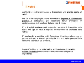 3
www.finstral.com ©
www.finstral.com
Il vetro
Architetti e costruttori hanno a disposizione una grande scelta di
vetri.
Per cui in fase di progettazione è necessario disporre di informazioni
precise e dettagliate, per soddisfare tante prestazioni in
contemporaneo e di scegliere il giusto tipo di vetro.
E’ la fragilità intrinseca del materiale che guida il Progettista nella
scelta del tipo di vetro e riguarda direttamente la sicurezza delle
vetrate
E’ obbligo del progettista e del Costruttore di mettere sul mercato un
prodotto sicuro, al fine di garantire la sicurezza delle persone/della
comunità a contatto col prodotto.
In quest’ambito, la corretta scelta, applicazione e il corretto
dimensionamento delle lastre in vetro si dimostra di grande
importanza.
 