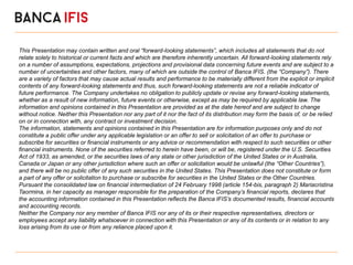 This Presentation may contain written and oral “forward-looking statements”, which includes all statements that do not
relate solely to historical or current facts and which are therefore inherently uncertain. All forward-looking statements rely
on a number of assumptions, expectations, projections and provisional data concerning future events and are subject to a
number of uncertainties and other factors, many of which are outside the control of Banca IFIS. (the “Company”). There
are a variety of factors that may cause actual results and performance to be materially different from the explicit or implicit
contents of any forward-looking statements and thus, such forward-looking statements are not a reliable indicator of
future performance. The Company undertakes no obligation to publicly update or revise any forward-looking statements,
whether as a result of new information, future events or otherwise, except as may be required by applicable law. The
information and opinions contained in this Presentation are provided as at the date hereof and are subject to change
without notice. Neither this Presentation nor any part of it nor the fact of its distribution may form the basis of, or be relied
on or in connection with, any contract or investment decision.
The information, statements and opinions contained in this Presentation are for information purposes only and do not
constitute a public offer under any applicable legislation or an offer to sell or solicitation of an offer to purchase or
subscribe for securities or financial instruments or any advice or recommendation with respect to such securities or other
financial instruments. None of the securities referred to herein have been, or will be, registered under the U.S. Securities
Act of 1933, as amended, or the securities laws of any state or other jurisdiction of the United States or in Australia,
Canada or Japan or any other jurisdiction where such an offer or solicitation would be unlawful (the “Other Countries”),
and there will be no public offer of any such securities in the United States. This Presentation does not constitute or form
a part of any offer or solicitation to purchase or subscribe for securities in the United States or the Other Countries.
Pursuant the consolidated law on financial intermediation of 24 February 1998 (article 154-bis, paragraph 2) Mariacristina
Taormina, in her capacity as manager responsible for the preparation of the Company’s financial reports, declares that
the accounting information contained in this Presentation reflects the Banca IFIS’s documented results, financial accounts
and accounting records.
Neither the Company nor any member of Banca IFIS nor any of its or their respective representatives, directors or
employees accept any liability whatsoever in connection with this Presentation or any of its contents or in relation to any
loss arising from its use or from any reliance placed upon it.
 