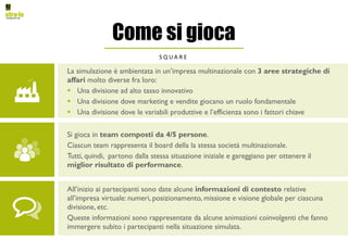 Come si gioca
S Q U A R E
La simulazione è ambientata in un’impresa multinazionale con 3 aree strategiche di
affari molto diverse fra loro:
§ Una divisione ad alto tasso innovativo
§ Una divisione dove marketing e vendite giocano un ruolo fondamentale
§ Una divisione dove le variabili produttive e l’efficienza sono i fattori chiave
All’inizio ai partecipanti sono date alcune informazioni di contesto relative
all’impresa virtuale: numeri, posizionamento, missione e visione globale per ciascuna
divisione, etc.
Queste informazioni sono rappresentate da alcune animazioni coinvolgenti che fanno
immergere subito i partecipanti nella situazione simulata.
Si gioca in team composti da 4/5 persone.
Ciascun team rappresenta il board della la stessa società multinazionale.
Tutti, quindi, partono dalla stessa situazione iniziale e gareggiano per ottenere il
miglior risultato di performance.
 