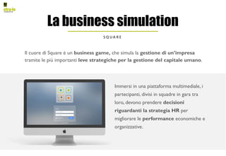 Il cuore di Square è un business game, che simula la gestione di un’impresa
tramite le più importanti leve strategiche per la gestione del capitale umano.
La business simulation
S Q U A R E
Immersi in una piattaforma multimediale, i
partecipanti, divisi in squadre in gara tra
loro, devono prendere decisioni
riguardanti la strategia HR per
migliorare le performance economiche e
organizzative.
 