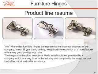 Product line resume
Furniture Hinges
The TM branded furniture hinges line represents the historical business of the
company. In our 37 years long activity, we gained the reputation of a manufacturer
with a very good quality-price ratio.
The hinges are therefore an optimal Made in Italy solution, provided by a
company which is a long timer in the industry and can provide the customer any
kind of technical and sales assistance.
11
 