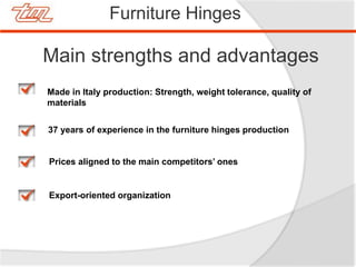 Furniture Hinges
Main strengths and advantages
Made in Italy production: Strength, weight tolerance, quality of
materials
Prices aligned to the main competitors’ ones
37 years of experience in the furniture hinges production
Export-oriented organization
 
