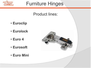 Product lines:
• Euroclip
• Eurolock
• Euro 4
• Eurosoft
• Euro Mini
Furniture Hinges
 