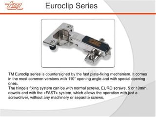 Euroclip Series
TM Euroclip series is countersigned by the fast plate-fixing mechanism. It comes
in the most common versions with 110° opening angle and with special opening
ones.
The hinge’s fixing system can be with normal screws, EURO screws, 5 or 10mm
dowels and with the «FAST» system, which allows the operation with just a
screwdriver, without any machinery or separate screws.
 