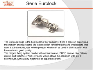 Serie Eurolock
The Eurolock hinge is the best-seller of our company. It has a slide-on plate-fixing
mechanism and represents the ideal solution for distributors and wholesalers who
want a standardized, well known product which can be used in any situation with
low costs and good quality.
The hinge’s fixing system can be with normal screws, EURO screws, 5 or 10mm
dowels and with the «FAST» system, which allows the operation with just a
screwdriver, without any machinery or separate screws.
 