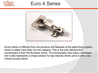 Euro 4 Series
Euro4 series is different from the previous one because of the plate-fixing system,
which is called «key-hole» for this category. This is the only element that
countersigns it from the Eurolock series. The price/quality ratio stays unchanged,
and it also represents a cheap solution for big volumes where price is still a very
critical success factor.
 