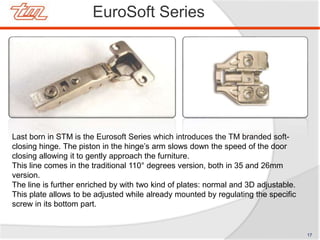EuroSoft Series
Last born in STM is the Eurosoft Series which introduces the TM branded soft-
closing hinge. The piston in the hinge’s arm slows down the speed of the door
closing allowing it to gently approach the furniture.
This line comes in the traditional 110° degrees version, both in 35 and 26mm
version.
The line is further enriched by with two kind of plates: normal and 3D adjustable.
This plate allows to be adjusted while already mounted by regulating the specific
screw in its bottom part.
17
 