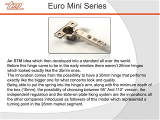 Euro Mini Series
An STM idea which then developed into a standard all over the world.
Before this hinge came to be in the early nineties there weren’t 26mm hinges
which looked exactly like the 35mm ones.
The innovation comes from the possibility to have a 26mm hinge that performs
exactly like the bigger one for what concerns look and quality.
Being able to put the spring into the hinge’s arm, along with the minimum depth of
the box (10mm), the possibility of choosing between 95° And 110° version, the
independent regulation and the slide-on plate-fixing system are the innovations all
the other companies introduced as followers of this model which represented a
turning point in the 26mm market segment.
 