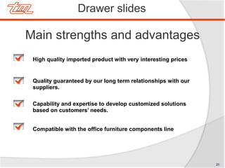 Drawer slides
Main strengths and advantages
High quality imported product with very interesting prices
Quality guaranteed by our long term relationships with our
suppliers.
Capability and expertise to develop customized solutions
based on customers’ needs.
Compatible with the office furniture components line
20
 