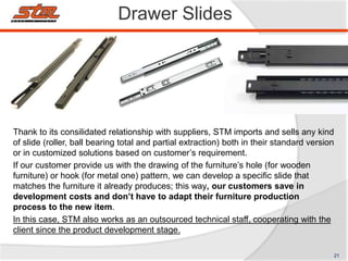 Drawer Slides
Thank to its consilidated relationship with suppliers, STM imports and sells any kind
of slide (roller, ball bearing total and partial extraction) both in their standard version
or in customized solutions based on customer’s requirement.
If our customer provide us with the drawing of the furniture’s hole (for wooden
furniture) or hook (for metal one) pattern, we can develop a specific slide that
matches the furniture it already produces; this way, our customers save in
development costs and don’t have to adapt their furniture production
process to the new item.
In this case, STM also works as an outsourced technical staff, cooperating with the
client since the product development stage.
21
 