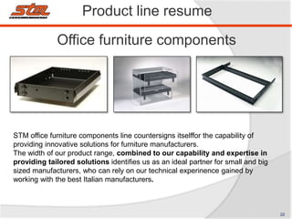 Product line resume
Office furniture components
STM office furniture components line countersigns itselffor the capability of
providing innovative solutions for furniture manufacturers.
The width of our product range, combined to our capability and expertise in
providing tailored solutions identifies us as an ideal partner for small and big
sized manufacturers, who can rely on our technical experinence gained by
working with the best Italian manufacturers.
22
 