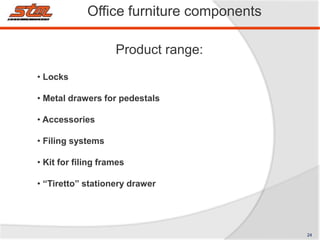 • Locks
• Metal drawers for pedestals
• Accessories
• Filing systems
• Kit for filing frames
• “Tiretto” stationery drawer
Office furniture components
Product range:
24
 