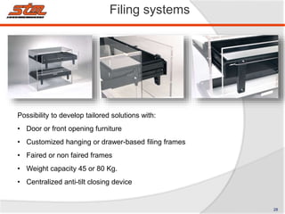 Filing systems
Possibility to develop tailored solutions with:
• Door or front opening furniture
• Customized hanging or drawer-based filing frames
• Faired or non faired frames
• Weight capacity 45 or 80 Kg.
• Centralized anti-tilt closing device
28
 