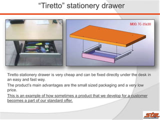 “Tiretto” stationery drawer
Tiretto stationery drawer is very cheap and can be fixed directly under the desk in
an easy and fast way.
The product’s main advantages are the small sized packaging and a very low
price.
This is an example of how sometimes a product that we develop for a customer
becomes a part of our standard offer.
29
 