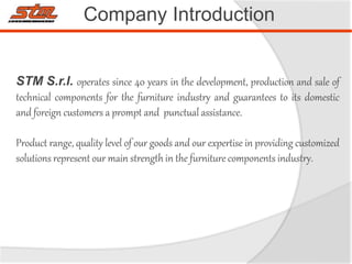 Company Introduction
STM S.r.l. operates since 40 years in the development, production and sale of
technical components for the furniture industry and guarantees to its domestic
and foreign customers a prompt and punctual assistance.
Product range, quality level of our goods and our expertise in providing customized
solutions represent our main strength in the furniture components industry.
 