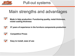 Pull-out systems
Main strengths and advantages
Made in Italy production: Functioning quality, metal thickness,
nickel coating thickness
Competitive Prices
37 years of experience in the furniture components production
Easy to install, ease of use
 