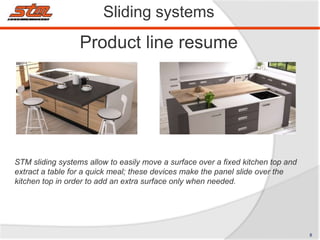 Product line resume
Sliding systems
STM sliding systems allow to easily move a surface over a fixed kitchen top and
extract a table for a quick meal; these devices make the panel slide over the
kitchen top in order to add an extra surface only when needed.
8
 