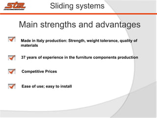 Sliding systems
Main strengths and advantages
Made in Italy production: Strength, weight tolerance, quality of
materials
Competitive Prices
37 years of experience in the furniture components production
Ease of use; easy to install
 
