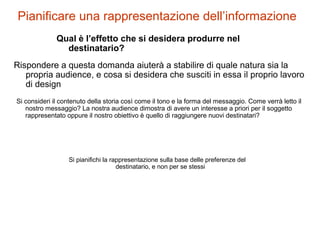 Pianificare una rappresentazione dell’informazione
Qual è l’effetto che si desidera produrre nel
destinatario?
Rispondere a questa domanda aiuterà a stabilire di quale natura sia la
propria audience, e cosa si desidera che susciti in essa il proprio lavoro
di design
Si consideri il contenuto della storia così come il tono e la forma del messaggio. Come verrà letto il
nostro messaggio? La nostra audience dimostra di avere un interesse a priori per il soggetto
rappresentato oppure il nostro obiettivo è quello di raggiungere nuovi destinatari?
Si pianifichi la rappresentazione sulla base delle preferenze del
destinatario, e non per se stessi
 