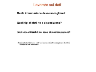 Lavorare sui dati
Quale informazione devo raccogliere?
Quali tipi di dati ho a disposizione?
I dati sono utilizzabili per scopi di rappresentazione?
Ma soprattutto, i dati sono adatti per rappresentare il messaggio che desidero
rivolgere ai miei destinatari?
 