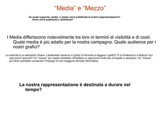 “Media” e “Mezzo”
Su quale supporto, media, o mezzo verrà pubblicata la nostra rappresentazione?
Come verrà pubblicata e distribuita?
I Media differiscono notevolmente tra loro in termini di visibilità e di costi.
Quale media è più adatto per la nostra campagna. Quale audience per i
nostri grafici?
La velocità è un elemento chiave. I destinatari saranno in grado di fermarsi a leggere i grafici? O si limiteranno a dedicar loro
solo pochi secondi? Un “mezzo” più rapido potrebbe richiedere un approccio molto più d’impatto e semplice. Un “mezzo”
più lento potrebbe consentire l’impiego di una maggiore densità informativa
La nostra rappresentazione è destinata a durare nel
tempo?
 