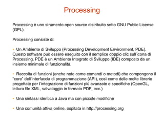 Processing
Processing è uno strumento open source distribuito sotto GNU Public License
(GPL)
Processing consiste di:
• Un Ambiente di Sviluppo (Processing Development Environment, PDE).
Questo software può essere eseguito con il semplice doppio clic sull’icona di
Processing. PDE è un Ambiente Integrato di Sviluppo (IDE) composto da un
insieme minimale di funzionalità.
• Raccolta di funzioni (anche note come comandi o metodi) che compongono il
“core” dell’interfaccia di programmazione (API), così come delle molte librerie
progettate per l’integrazione di funzioni più avanzate e specifiche (OpenGL,
lettura file XML, salvataggio in formato PDF, ecc.)
• Una sintassi identica a Java ma con piccole modifiche
• Una comunità attiva online, ospitata in http://processing.org
 