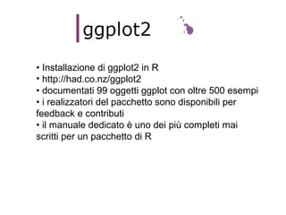 • Installazione di ggplot2 in R
• http://had.co.nz/ggplot2
• documentati 99 oggetti ggplot con oltre 500 esempi
• i realizzatori del pacchetto sono disponibili per
feedback e contributi
• il manuale dedicato è uno dei più completi mai
scritti per un pacchetto di R
 