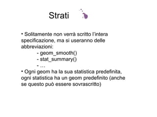 Strati
• Solitamente non verrà scritto l’intera
specificazione, ma si useranno delle
abbreviazioni:
- geom_smooth()
- stat_summary()
- …
• Ogni geom ha la sua statistica predefinita,
ogni statistica ha un geom predefinito (anche
se questo può essere sovrascritto)
 