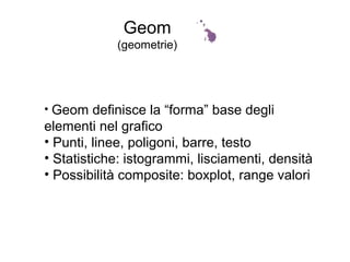 Geom
(geometrie)
• Geom definisce la “forma” base degli
elementi nel grafico
• Punti, linee, poligoni, barre, testo
• Statistiche: istogrammi, lisciamenti, densità
• Possibilità composite: boxplot, range valori
 