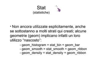 Stat
(statistiche)
• Non ancora utilizzate esplicitamente, anche
se sottostanno a molti strati qui creati; alcune
geometrie (geom) implicano infatti un loro
utilizzo “nascosto”:
- geom_histogram = stat_bin + geom_bar
- geom_smooth = stat_smooth + geom_ribbon
- geom_density = stat_density + geom_ribbon
 