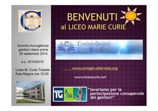 Incontro Accoglienza 
genitori classi prime 
20 settembre 2014 
BENVENUTI 
al LICEO MARIE CURIE 
“lavoriamo per la 
partecipazione consapevole 
dei genitori” 
a.s. 2014/2015 
Liceo M. Curie Tradate 
Aula Magna ore 10,00 
www.comgen.wwwwwwwww...cccooommmgggeeennn...aaaalllltttteeeerrrrvvvviiiissssttttaaaa....oooorrrrgggg 
wwwwwwwwwwww....lllliiiicccceeeeooooccccuuuurrrriiiieeee....nnnneeeetttt 
 