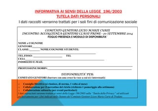 INFORMATIVA AI SENSI DELLA LEGGE 196/2003 
TUTELA DATI PERSONALI 
I dati raccolti verranno trattati per i soli fini di comunicazione sociale 
COMITATO GENITORI CCCOOOMMMIIITTTAAATTTOOO GGGEEENNNIIITTTOOORRRIII LLLLIIIICCCCEEEEOOOO MMMMAAAARRRRIIIIEEEE CCCCUUUURRRRIIIIEEEE 
IIIINNNNCCCCOOOONNNNTTTTRRRROOOO AAAACCCCCCCCOOOOGGGGLLLLIIIIEEEENNNNZZZZAAAA GGGGEEEENNNNIIIITTTTOOOORRRRIIII CCCCLLLLAAAASSSSSSSSIIII PPPPRRRRIIIIMMMMEEEE -- 22220000 SSSSEEEETTTTTTTTEEEEMMMMBBBBRRRREEEE 2222000011114444 
FOGLIO PRESENZA E MODULO DI DISPONIBILITA’ 
NOME e COGNOME 
GENITORE___________________________________________________________________________ 
CLASSE:________ NOME/COGNOME STUDENTE: 
___________________________________________________________ 
TEL.FISSO: ______________________ TEL 
CELL____________________________________________________________ 
INDIRIZZO E-MAIL 
_______________________________________________________________________________________ 
PROFESSIONE/HOBBY:________________________________________________________________ 
DDDDIIIISSSSPPPPOOOONNNNIIIIBBBBIIIILLLLIIIITTTTAAAA’’’’ PPPPEEEERRRR: 
COMITATO GENITORI (barrare con una croce la voce a cui si è interessati): 
o Consiglio Direttivo (si riunisce, di norma, 1 volta al mese) 
o Collaborazione per il mercatino del riciclo (richiesto 1 pomeriggio alla settimana) 
o Collaborazione saltuaria (per eventi particolari) 
I dati sopracitati saranno trattati ai sensi della Legge 196/2003 sulla “Tutela della Privacy” ed utilizzati 
esclusivamente per i fini indicati nello Statuto del Comitato Genitori Liceo Marie Curie di Tradate. 
 
