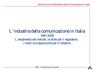 Titolo dell’argomento
IEM - Fondazione Rosselli
Sesto Summit sull’Industria della Comunicazione in Italia
L’industriadellacomunicazionein Italia
1987-2008
L’andamento dei mercati, lesfideper il regolatore,
i rischi eleopportunitàper il cittadino
 
