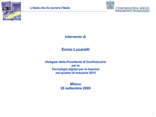 L’Italia che fa correre l’Italia




                            Intervento di


                         Ennio Lucarelli


            Delegato della Presidente di Confindustria
                              per le
                Tecnologie digitali per le Imprese
                  nel quadro di Industria 2015


                              Milano
                        28 settembre 2009




                                                         1
 