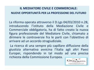 IL MEDIATORE CIVILE E COMMERCIALE: NUOVE OPPORTUNITÀ PER LA PROFESSIONE DEL FUTURO La riforma operata attraverso il D.Lgs 04/03/2010 n.28, introducendo l’istituto della Mediazione Civile e Commerciale obbligatoria, ha di fatto creato la nuova figura professionale del Mediatore Civile, chiamato a dirimere le controversie fra le parti con l’obiettivo di arrivare ad un accordo stragiudiziale. La ricerca di una sempre più capillare diffusione della giustizia alternativa avvicina l’Italia agli altri Paesi Europei, rispondendo in tal modo ad una precisa richiesta della Commissione Europea. 