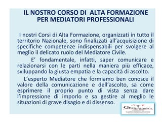 IL NOSTRO CORSO DI  ALTA FORMAZIONE PER MEDIATORI PROFESSIONALI I nostri Corsi di Alta Formazione, organizzati in tutto il territorio Nazionale, sono finalizzati all’acquisizione di specifiche competenze indispensabili per svolgere al meglio il delicato ruolo del Mediatore Civile. E’ fondamentale, infatti, saper comunicare e relazionarsi con le parti nella maniera più efficace, sviluppando la giusta empatia e la capacità di ascolto. L’esperto Mediatore che formiamo ben conosce il valore della comunicazione e dell’ascolto, sa come esprimere il proprio punto di vista senza dare l’impressione di imporlo e sa gestire al meglio le situazioni di grave disagio e di dissenso. 
