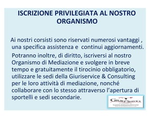ISCRIZIONE PRIVILEGIATA AL NOSTRO ORGANISMO   Ai nostri corsisti sono riservati numerosi vantaggi , una specifica assistenza e  continui aggiornamenti. Potranno inoltre, di diritto, iscriversi al nostro Organismo di Mediazione e svolgere in breve tempo e gratuitamente il tirocinio obbligatorio, utilizzare le sedi della Giuriservice & Consulting per le loro attività di mediazione, nonché collaborare con lo stesso attraverso l’apertura di sportelli e sedi secondarie. 