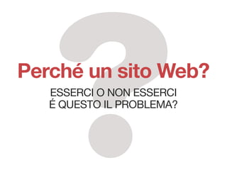 Perché un sito Web?
   EssErci o non EssErci
   é quEsto il problEma?