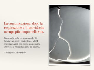 La comunicazione, dopo la
respirazione e' l'attività che
occupa più tempo nella vita.
Tanto vale farla bene, cercando di
lanciare ai nostri pazienti dei VERI
messaggi, cioè che creino un genuino
interesse e predispongano all'azione. 

Come possiamo farlo?
 