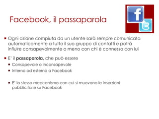 Facebook, il passaparola

 Ogni azione compiuta da un utente sarà sempre comunicata
  automaticamente a tutto il suo gruppo di contatti e potrà
  influire consapevolmente o meno con chi è connesso con lui

 E‟ il passaparola, che può essere
  Consapevole o inconsapevole
  Interno od esterno a Facebook


  E‟ lo stesso meccanismo con cui si muovono le inserzioni
   pubblicitarie su Facebook
 