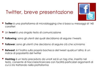 Twitter, breve presentazione

   Twitter è una piattaforma di microblogging che si basa su messaggi di 140
    caratteri

   Un tweet è una singolo testo di comunicazione

   Following: sono gli utenti dei quali decidiamo di seguire i tweets

   Follower: sono gli utenti che decidono di seguire ciò che scriviamo

   Retweet: è l‟inoltro sulla propria bacheca del tweet qualcun‟altro; è un
    indice di popolarità del twitter

   Hashtag è un testo preceduto da una# ed è un tag che, inserito nel
    testo, consente di tracciare/ricercare con facilità particolari argomenti di
    cui si sta trattando nella piattaforma
 