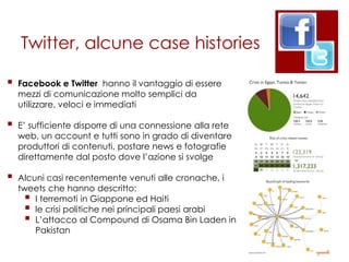 Twitter, alcune case histories

   Facebook e Twitter hanno il vantaggio di essere
    mezzi di comunicazione molto semplici da
    utilizzare, veloci e immediati

   E‟ sufficiente disporre di una connessione alla rete
    web, un account e tutti sono in grado di diventare
    produttori di contenuti, postare news e fotografie
    direttamente dal posto dove l‟azione si svolge

   Alcuni casi recentemente venuti alle cronache, i
    tweets che hanno descritto:
       I terremoti in Giappone ed Haiti
       le crisi politiche nei principali paesi arabi
       L‟attacco al Compound di Osama Bin Laden in
        Pakistan
 