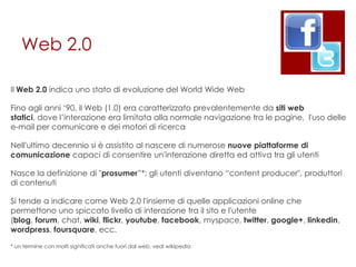 Web 2.0

Il Web 2.0 indica uno stato di evoluzione del World Wide Web

Fino agli anni „90, il Web (1.0) era caratterizzato prevalentemente da siti web
statici, dove l‟interazione era limitata alla normale navigazione tra le pagine, l'uso delle
e-mail per comunicare e dei motori di ricerca

Nell'ultimo decennio si è assistito al nascere di numerose nuove piattaforme di
comunicazione capaci di consentire un'interazione diretta ed attiva tra gli utenti

Nasce la definizione di "prosumer”*: gli utenti diventano “content producer", produttori
di contenuti

Si tende a indicare come Web 2.0 l'insieme di quelle applicazioni online che
permettono uno spiccato livello di interazione tra il sito e l'utente
(blog, forum, chat, wiki, flickr, youtube, facebook, myspace, twitter, google+, linkedin,
wordpress, foursquare, ecc.

* un termine con molti significati anche fuori dal web, vedi wikipedia
 