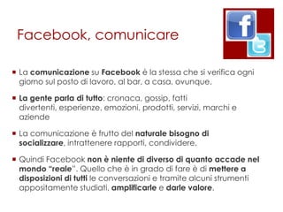 Facebook, comunicare

 La comunicazione su Facebook è la stessa che si verifica ogni
  giorno sul posto di lavoro, al bar, a casa, ovunque.

 La gente parla di tutto: cronaca, gossip, fatti
  divertenti, esperienze, emozioni, prodotti, servizi, marchi e
  aziende

 La comunicazione è frutto del naturale bisogno di
  socializzare, intrattenere rapporti, condividere.

 Quindi Facebook non è niente di diverso di quanto accade nel
  mondo “reale”. Quello che è in grado di fare è di mettere a
  disposizioni di tutti le conversazioni e tramite alcuni strumenti
  appositamente studiati, amplificarle e darle valore.
 