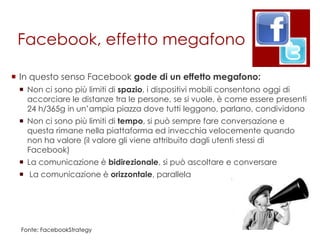 Facebook, effetto megafono

 In questo senso Facebook gode di un effetto megafono:
  Non ci sono più limiti di spazio, i dispositivi mobili consentono oggi di
   accorciare le distanze tra le persone, se si vuole, è come essere presenti
   24 h/365g in un‟ampia piazza dove tutti leggono, parlano, condividono
  Non ci sono più limiti di tempo, si può sempre fare conversazione e
   questa rimane nella piattaforma ed invecchia velocemente quando
   non ha valore (il valore gli viene attribuito dagli utenti stessi di
   Facebook)
  La comunicazione è bidirezionale, si può ascoltare e conversare
  La comunicazione è orizzontale, parallela




  Fonte: FacebookStrategy
 